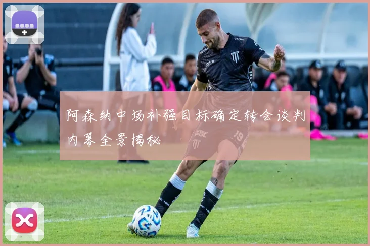 阿森纳中场补强目标确定转会谈判内幕全景揭秘