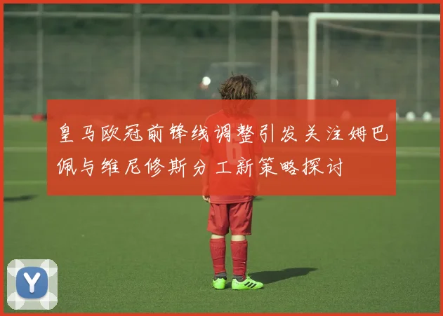皇马欧冠前锋线调整引发关注姆巴佩与维尼修斯分工新策略探讨