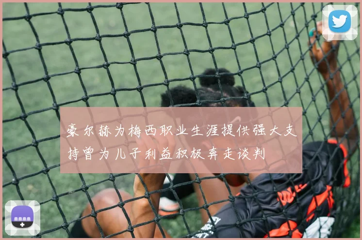 豪尔赫为梅西职业生涯提供强大支持曾为儿子利益积极奔走谈判