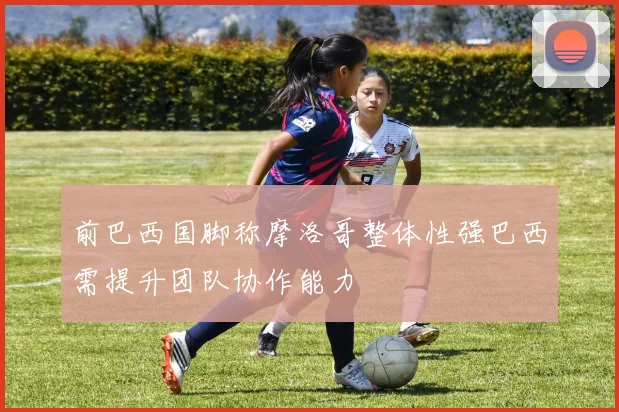 前巴西国脚称摩洛哥整体性强巴西需提升团队协作能力