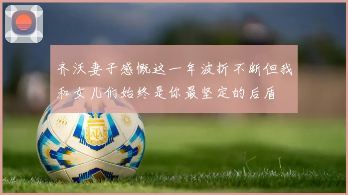 齐沃妻子感慨这一年波折不断但我和女儿们始终是你最坚定的后盾