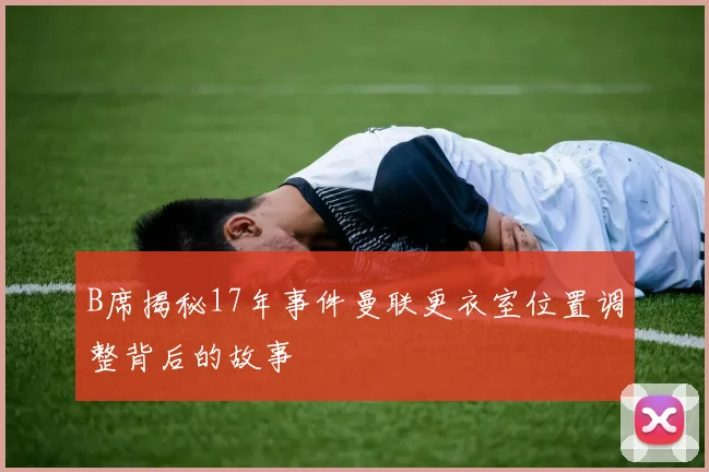 B席揭秘17年事件曼联更衣室位置调整背后的故事