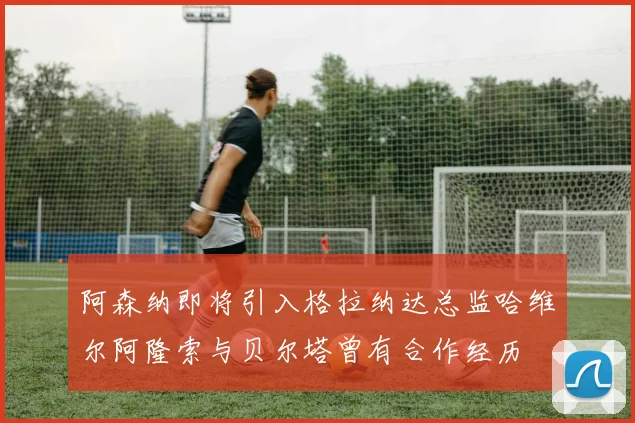 阿森纳即将引入格拉纳达总监哈维尔阿隆索与贝尔塔曾有合作经历