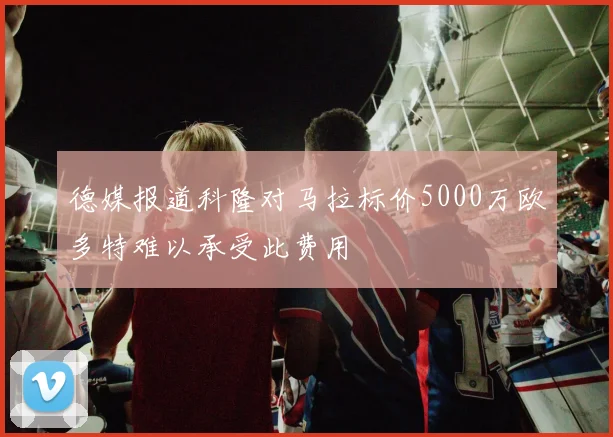 德媒报道科隆对马拉标价5000万欧多特难以承受此费用
