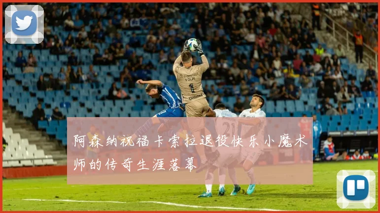 阿森纳祝福卡索拉退役快乐小魔术师的传奇生涯落幕