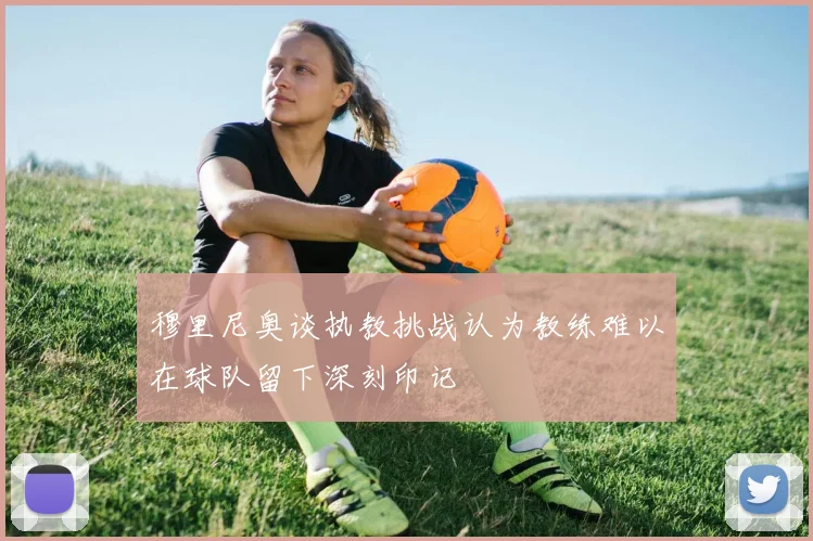 穆里尼奥谈执教挑战认为教练难以在球队留下深刻印记