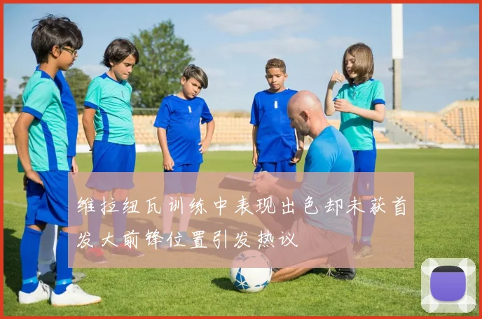 维拉纽瓦训练中表现出色却未获首发大前锋位置引发热议