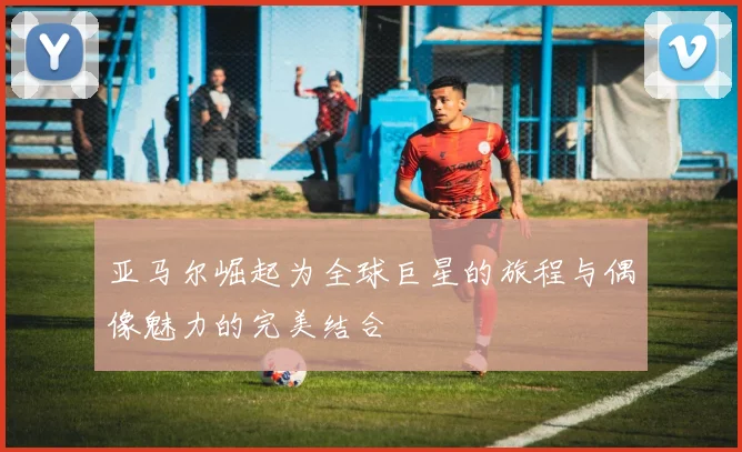 亚马尔崛起为全球巨星的旅程与偶像魅力的完美结合