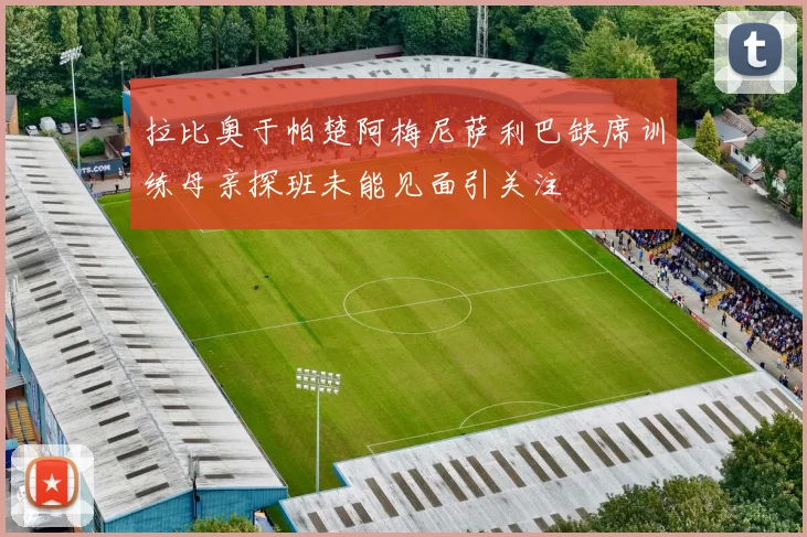 拉比奥于帕楚阿梅尼萨利巴缺席训练母亲探班未能见面引关注