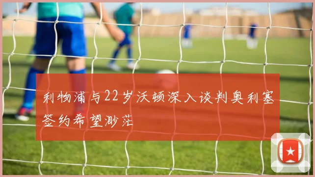 利物浦与22岁沃顿深入谈判奥利塞签约希望渺茫