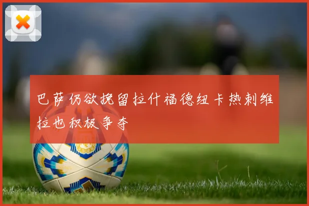 巴萨仍欲挽留拉什福德纽卡热刺维拉也积极争夺