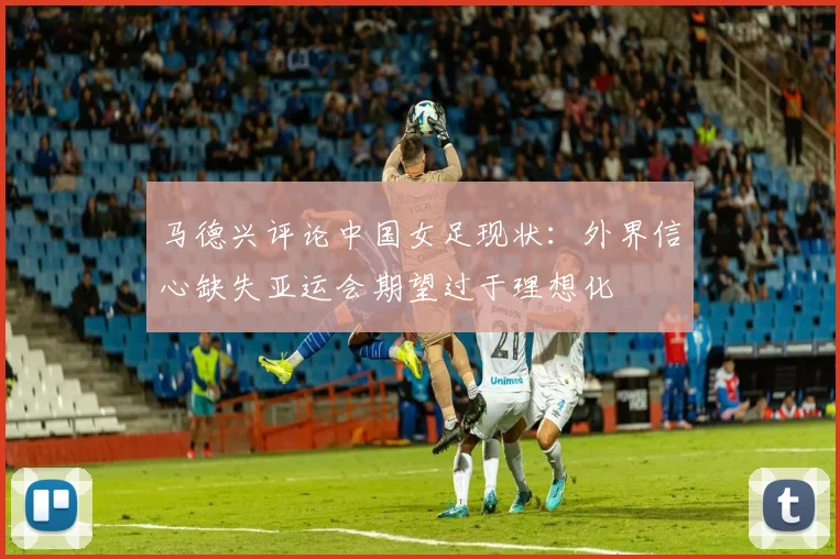 马德兴评论中国女足现状：外界信心缺失亚运会期望过于理想化