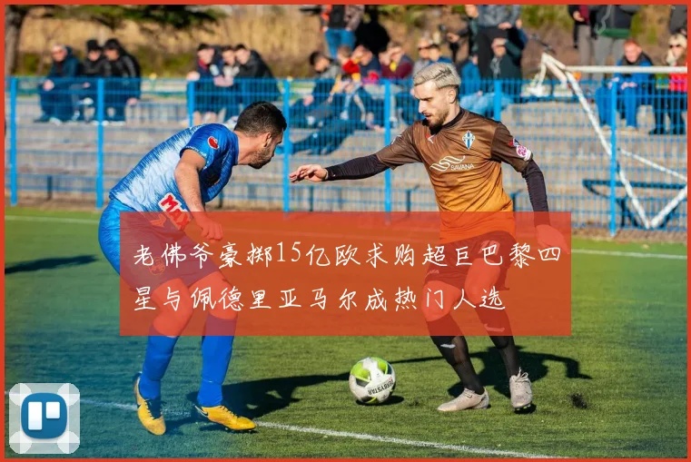 老佛爷豪掷15亿欧求购超巨巴黎四星与佩德里亚马尔成热门人选