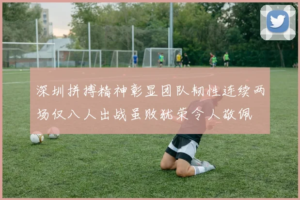 深圳拼搏精神彰显团队韧性连续两场仅八人出战虽败犹荣令人敬佩