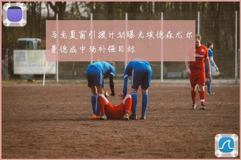 马竞夏窗引援计划曝光埃德森尤尔曼德成中场补强目标