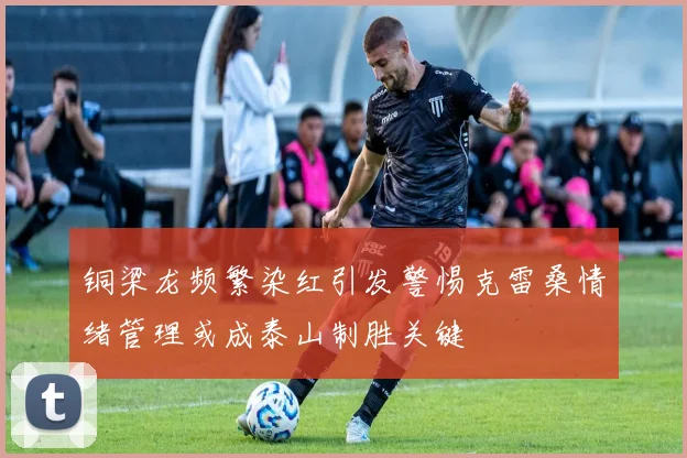 铜梁龙频繁染红引发警惕克雷桑情绪管理或成泰山制胜关键
