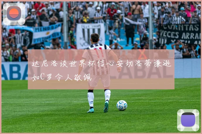 达尼洛谈世界杯信心安切洛蒂谦逊如C罗令人敬佩