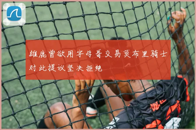 雄鹿曾欲用字母哥交易莫布里骑士对此提议坚决拒绝