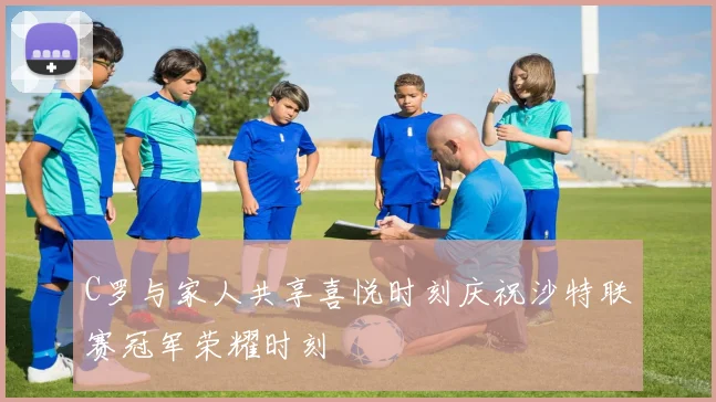 C罗与家人共享喜悦时刻庆祝沙特联赛冠军荣耀时刻