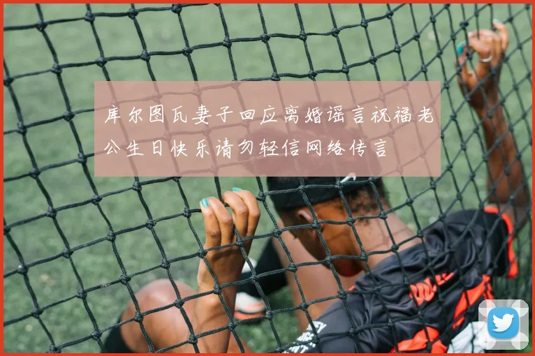 库尔图瓦妻子回应离婚谣言祝福老公生日快乐请勿轻信网络传言