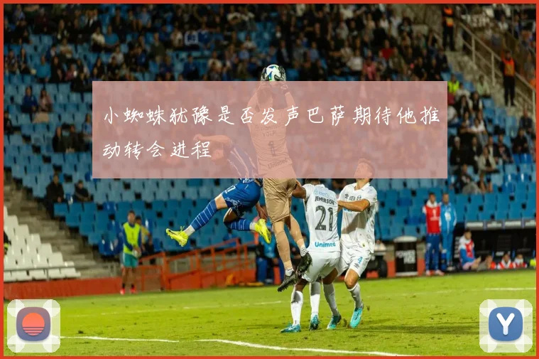 小蜘蛛犹豫是否发声巴萨期待他推动转会进程