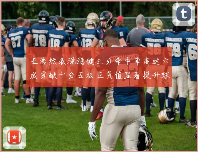 王浩然表现稳健三分命中率高达六成贡献十分五板正负值显著提升球队表现